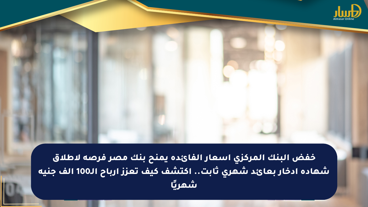 خفض البنك المركزي أسعار الفائدة يمنح بنك مصر فرصة لإطلاق شهادة ادخار بعائد شهري ثابت.. اكتشف كيف تعزز أرباح الـ100 ألف جنيه شهريًا